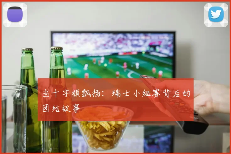 当十字旗飘扬：瑞士小组赛背后的团结故事