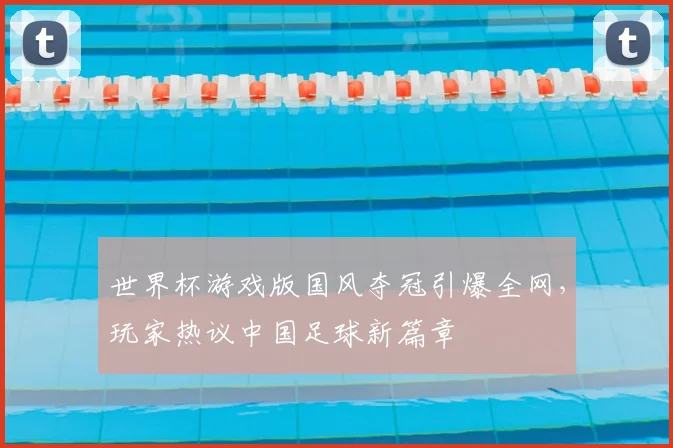世界杯游戏版国风夺冠引爆全网，玩家热议中国足球新篇章