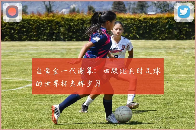 当黄金一代谢幕:回顾比利时足球的世界杯光辉岁月