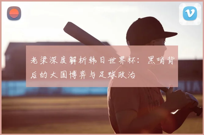 老梁深度解析韩日世界杯:黑哨背后的大国博弈与足球政治