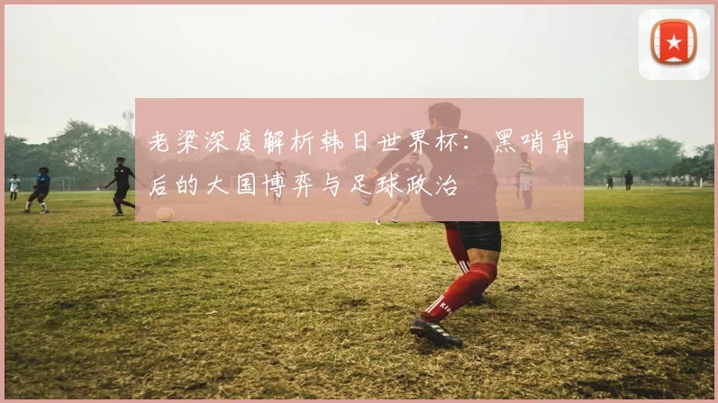 老梁深度解析韩日世界杯:黑哨背后的大国博弈与足球政治