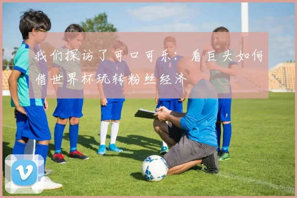 我们探访了可口可乐：看巨头如何借世界杯玩转粉丝经济