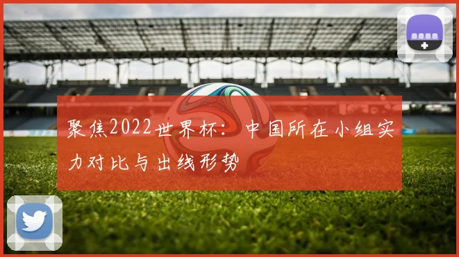 聚焦2022世界杯：中国所在小组实力对比与出线形势