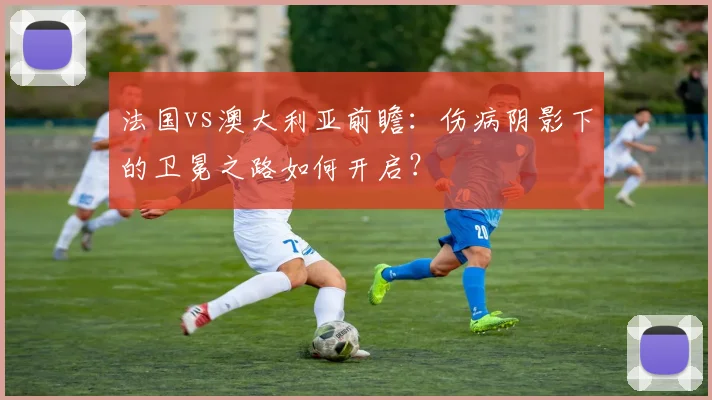 法国vs澳大利亚前瞻：伤病阴影下的卫冕之路如何开启？