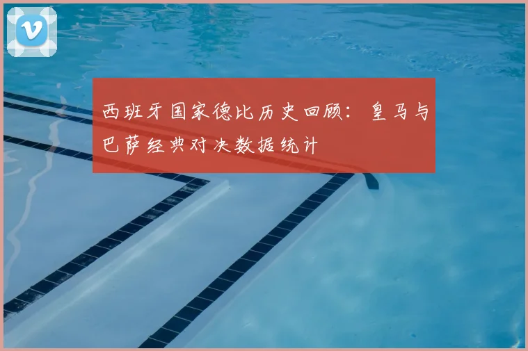 西班牙国家德比历史回顾：皇马与巴萨经典对决数据统计