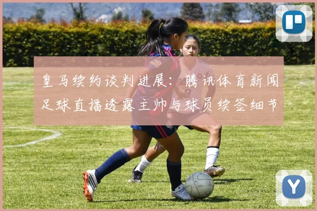 皇马续约谈判进展：腾讯体育新闻足球直播透露主帅与球员续签细节与出场影响