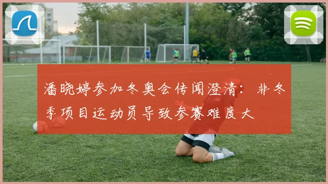 潘晓婷参加冬奥会传闻澄清：非冬季项目运动员导致参赛难度大