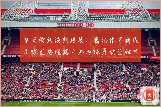 皇马续约谈判进展：腾讯体育新闻足球直播透露主帅与球员续签细节与出场影响